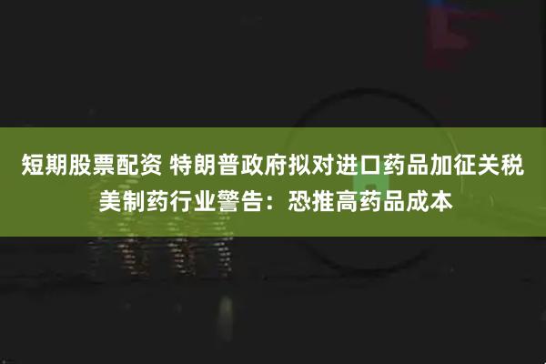 短期股票配资 特朗普政府拟对进口药品加征关税 美制药行业警告：恐推高药品成本